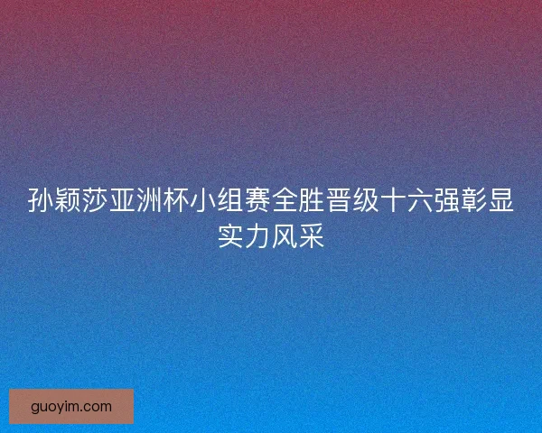 孙颖莎亚洲杯小组赛全胜晋级十六强彰显实力风采