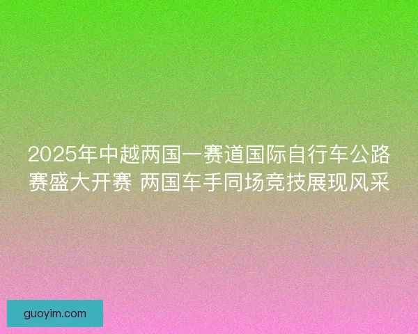 2025年中越两国一赛道国际自行车公路赛盛大开赛 两国车手同场竞技展现风采