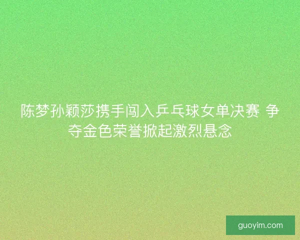 陈梦孙颖莎携手闯入乒乓球女单决赛 争夺金色荣誉掀起激烈悬念