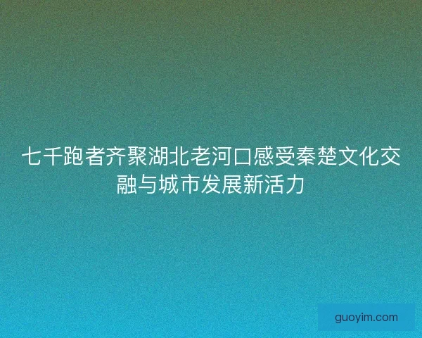 七千跑者齐聚湖北老河口感受秦楚文化交融与城市发展新活力