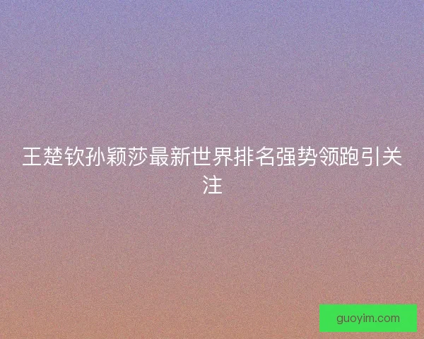 王楚钦孙颖莎最新世界排名强势领跑引关注