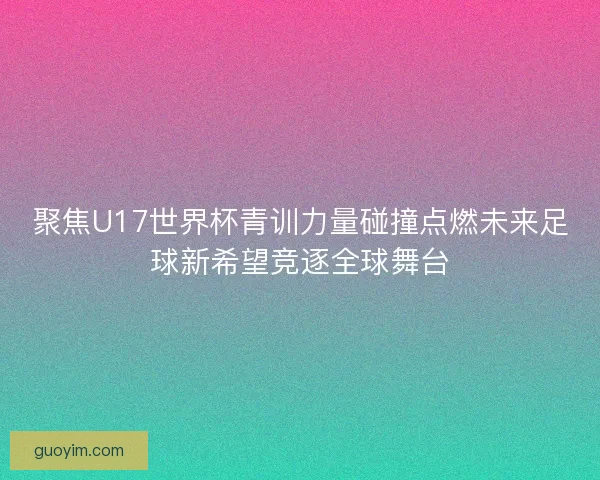 聚焦U17世界杯青训力量碰撞点燃未来足球新希望竞逐全球舞台