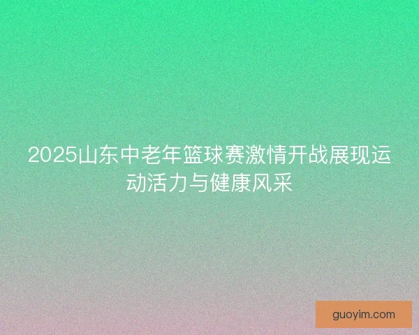2025山东中老年篮球赛激情开战展现运动活力与健康风采