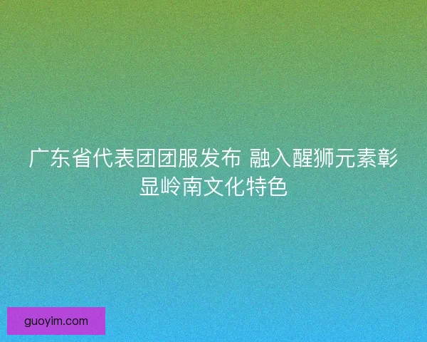 广东省代表团团服发布 融入醒狮元素彰显岭南文化特色