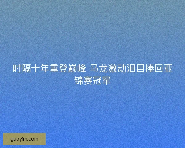 时隔十年重登巅峰 马龙激动泪目捧回亚锦赛冠军