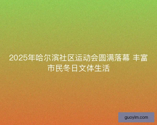 2025年哈尔滨社区运动会圆满落幕 丰富市民冬日文体生活 2025年哈尔滨社区运动会圆满落幕 丰富市民冬日文体生活