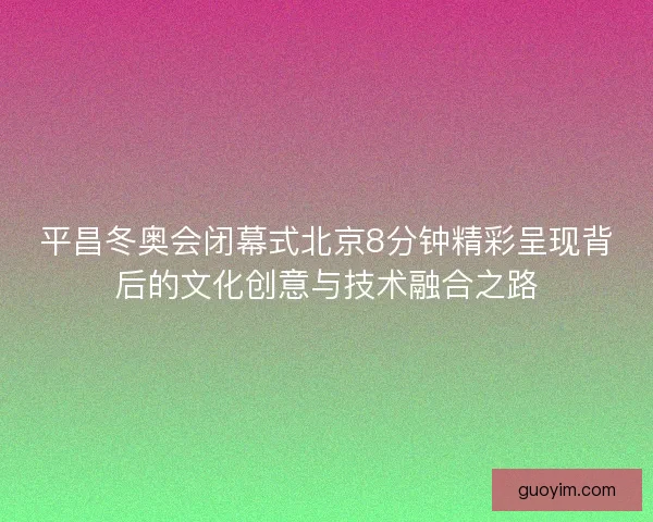 平昌冬奥会闭幕式北京8分钟精彩呈现背后的文化创意与技术融合之路