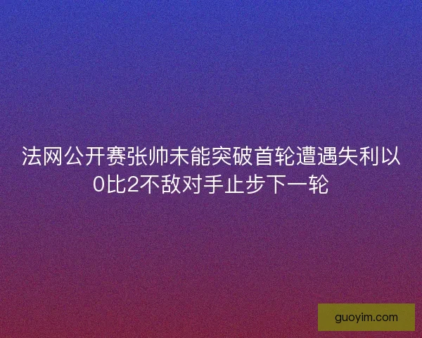 法网公开赛张帅未能突破首轮遭遇失利以0比2不敌对手止步下一轮