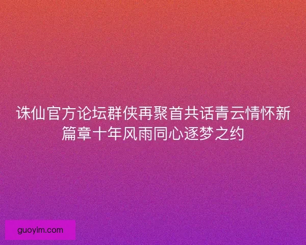 诛仙官方论坛群侠再聚首共话青云情怀新篇章十年风雨同心逐梦之约