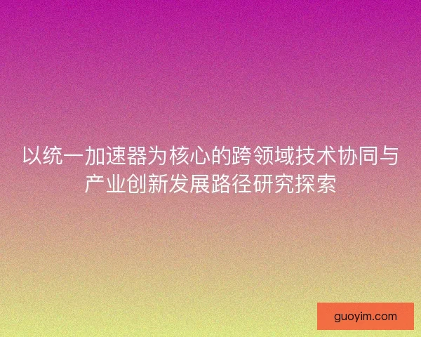 以统一加速器为核心的跨领域技术协同与产业创新发展路径研究探索