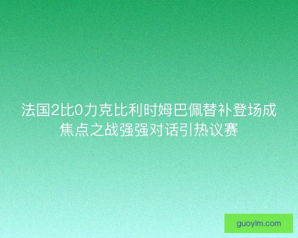 法国2比0力克比利时姆巴佩替补登场成焦点之战强强对话引热议赛 法国2比0力克比利时姆巴佩替补登场成焦点之战强强对话引热议赛