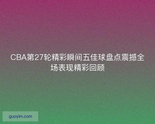 CBA第27轮精彩瞬间五佳球盘点震撼全场表现精彩回顾 CBA第27轮精彩瞬间五佳球盘点震撼全场表现精彩回顾