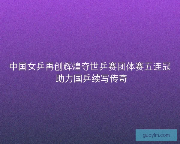 中国女乒再创辉煌夺世乒赛团体赛五连冠 助力国乒续写传奇