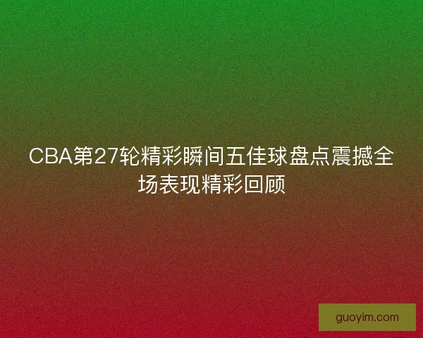 CBA第27轮精彩瞬间五佳球盘点震撼全场表现精彩回顾