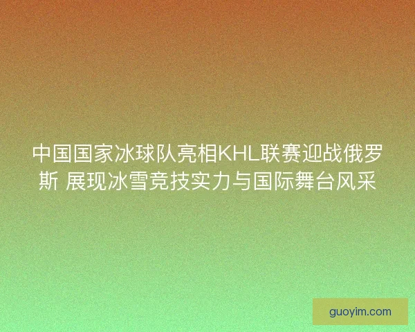 中国国家冰球队亮相KHL联赛迎战俄罗斯 展现冰雪竞技实力与国际舞台风采