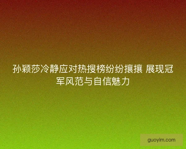 孙颖莎冷静应对热搜榜纷纷攘攘 展现冠军风范与自信魅力