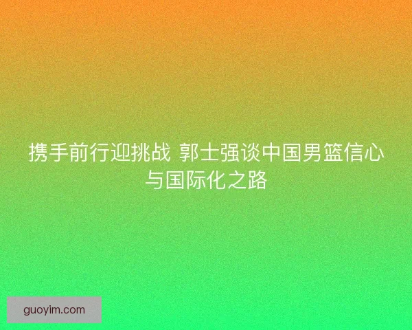 携手前行迎挑战 郭士强谈中国男篮信心与国际化之路