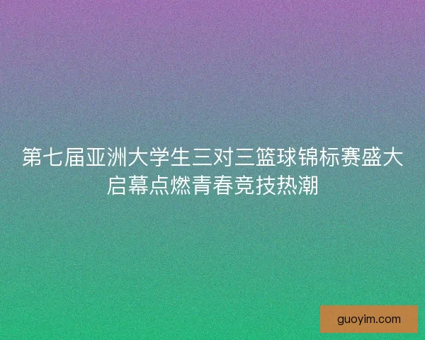 第七届亚洲大学生三对三篮球锦标赛盛大启幕点燃青春竞技热潮