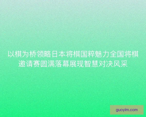 以棋为桥领略日本将棋国粹魅力全国将棋邀请赛圆满落幕展现智慧对决风采