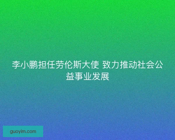 李小鹏担任劳伦斯大使 致力推动社会公益事业发展 李小鹏担任劳伦斯大使 致力推动社会公益事业发展